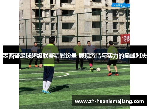 墨西哥足球超级联赛精彩纷呈 展现激情与实力的巅峰对决