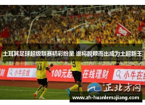 土耳其足球超级联赛精彩纷呈 谁将脱颖而出成为土超新王