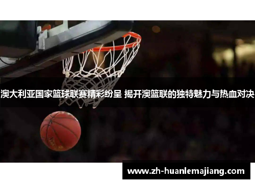 澳大利亚国家篮球联赛精彩纷呈 揭开澳篮联的独特魅力与热血对决