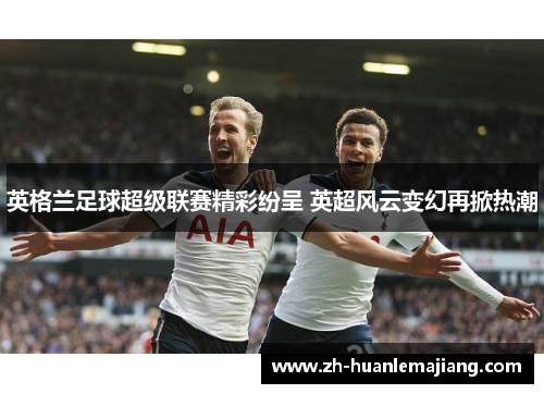 英格兰足球超级联赛精彩纷呈 英超风云变幻再掀热潮