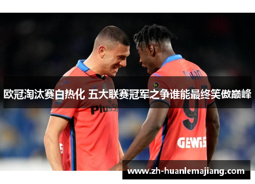 欧冠淘汰赛白热化 五大联赛冠军之争谁能最终笑傲巅峰